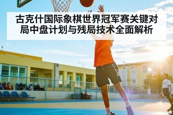 古克什国际象棋世界冠军赛关键对局中盘计划与残局技术全面解析